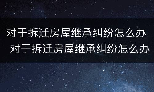对于拆迁房屋继承纠纷怎么办 对于拆迁房屋继承纠纷怎么办理