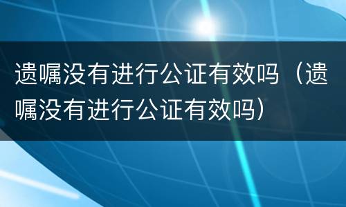 遗嘱没有进行公证有效吗（遗嘱没有进行公证有效吗）