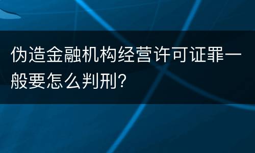 伪造金融机构经营许可证罪一般要怎么判刑?