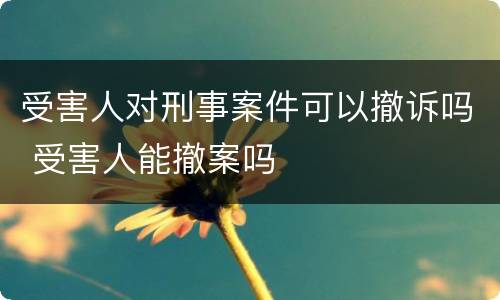 受害人对刑事案件可以撤诉吗 受害人能撤案吗