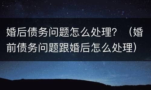 婚后债务问题怎么处理？（婚前债务问题跟婚后怎么处理）