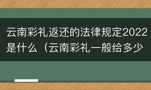云南彩礼返还的法律规定2022是什么（云南彩礼一般给多少2020年）