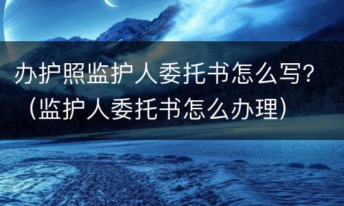办护照监护人委托书怎么写？（监护人委托书怎么办理）