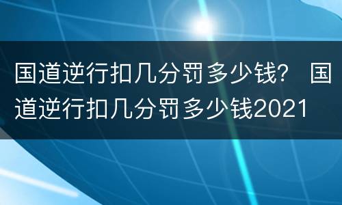 国道逆行扣几分罚多少钱？ 国道逆行扣几分罚多少钱2021