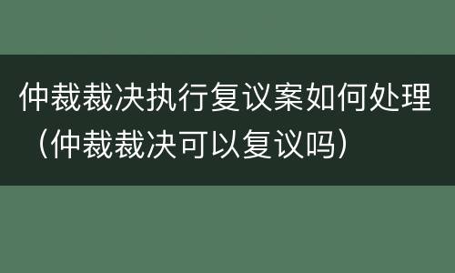 仲裁裁决执行复议案如何处理（仲裁裁决可以复议吗）