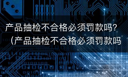 产品抽检不合格必须罚款吗？（产品抽检不合格必须罚款吗合法吗）