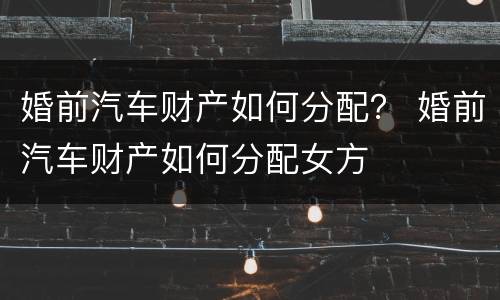 婚前汽车财产如何分配？ 婚前汽车财产如何分配女方
