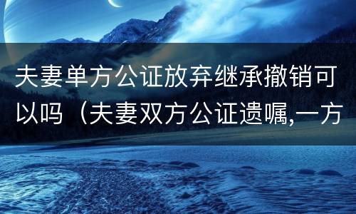 夫妻单方公证放弃继承撤销可以吗（夫妻双方公证遗嘱,一方撤销）