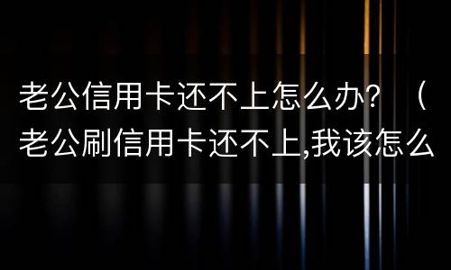 老公信用卡还不上怎么办？（老公刷信用卡还不上,我该怎么办）