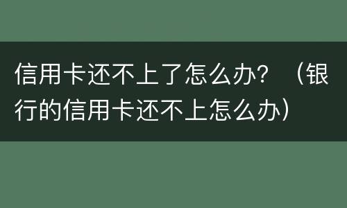 信用卡还不上了怎么办？（银行的信用卡还不上怎么办）