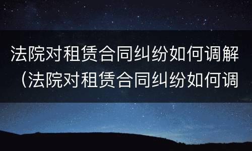 法院对租赁合同纠纷如何调解（法院对租赁合同纠纷如何调解管辖）