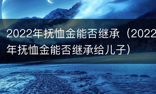 2022年抚恤金能否继承（2022年抚恤金能否继承给儿子）