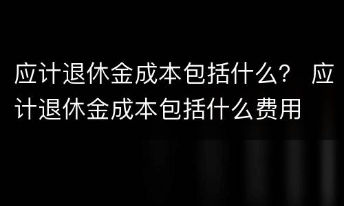 应计退休金成本包括什么？ 应计退休金成本包括什么费用
