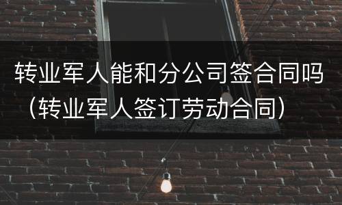 转业军人能和分公司签合同吗（转业军人签订劳动合同）