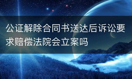 公证解除合同书送达后诉讼要求赔偿法院会立案吗