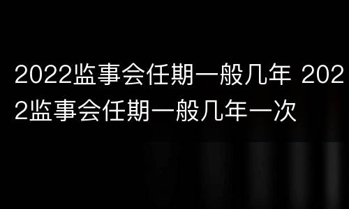 2022监事会任期一般几年 2022监事会任期一般几年一次