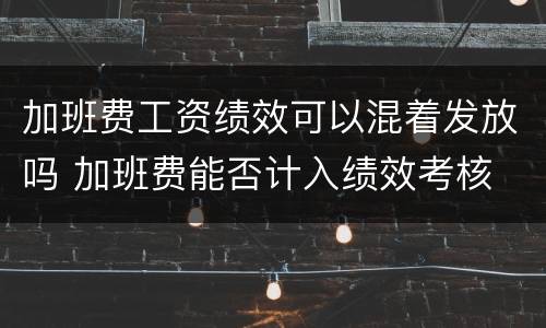 加班费工资绩效可以混着发放吗 加班费能否计入绩效考核