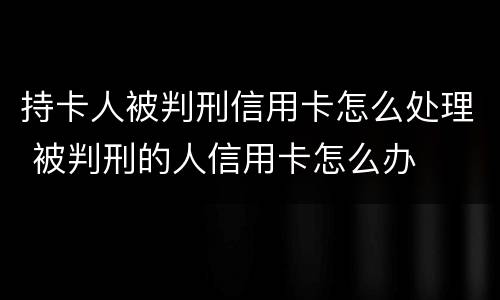 持卡人被判刑信用卡怎么处理 被判刑的人信用卡怎么办