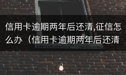信用卡逾期两年后还清,征信怎么办（信用卡逾期两年后还清,征信怎么办理）