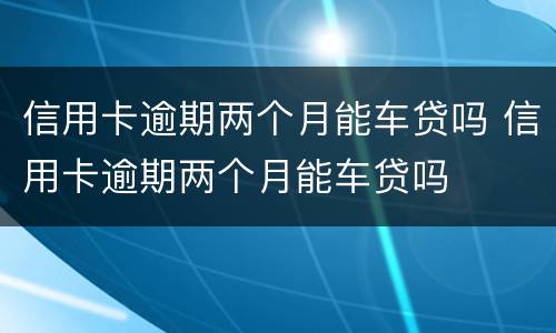 信用卡逾期两个月能车贷吗 信用卡逾期两个月能车贷吗