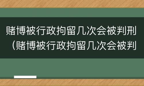 赌博被行政拘留几次会被判刑（赌博被行政拘留几次会被判刑嘛）