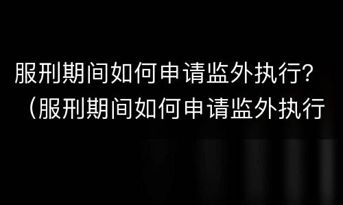 服刑期间如何申请监外执行？（服刑期间如何申请监外执行程序）
