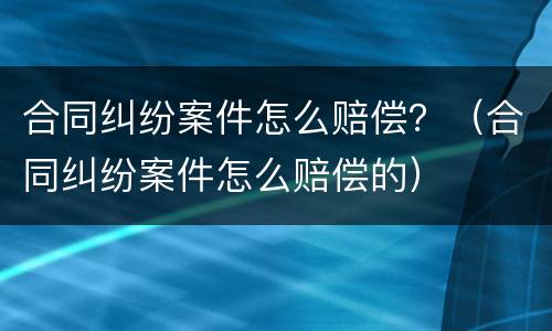 合同纠纷案件怎么赔偿？（合同纠纷案件怎么赔偿的）