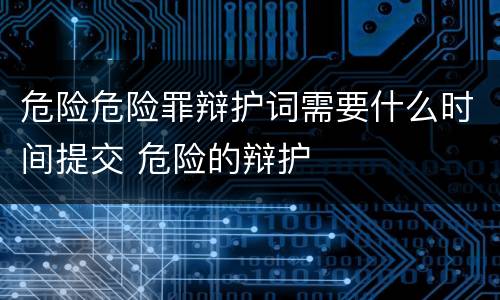 危险危险罪辩护词需要什么时间提交 危险的辩护