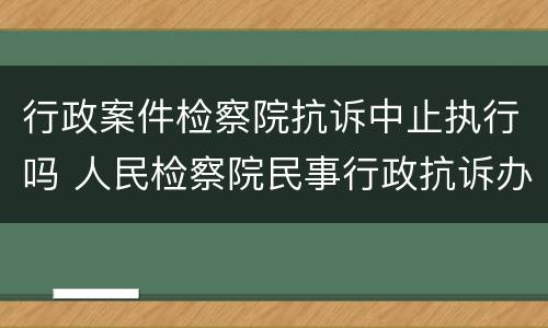 行政案件检察院抗诉中止执行吗 人民检察院民事行政抗诉办案规则是否废止