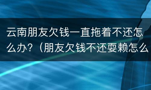 云南朋友欠钱一直拖着不还怎么办?（朋友欠钱不还耍赖怎么办）