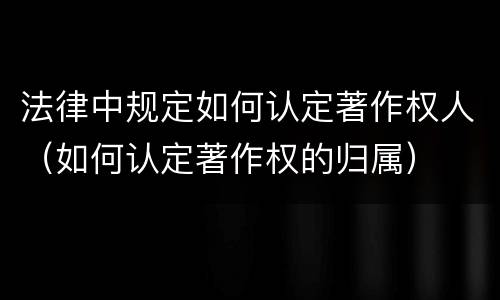 法律中规定如何认定著作权人（如何认定著作权的归属）
