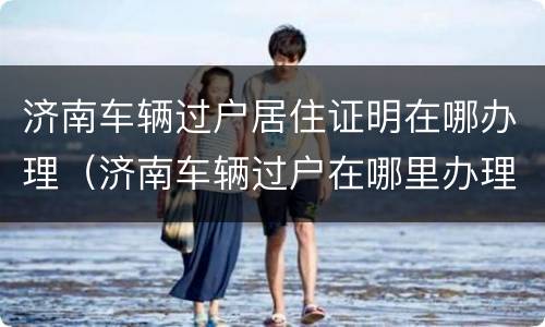 济南车辆过户居住证明在哪办理（济南车辆过户在哪里办理）