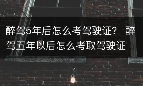 醉驾5年后怎么考驾驶证？ 醉驾五年以后怎么考取驾驶证