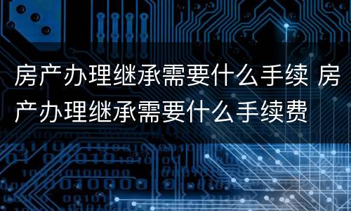 房产办理继承需要什么手续 房产办理继承需要什么手续费