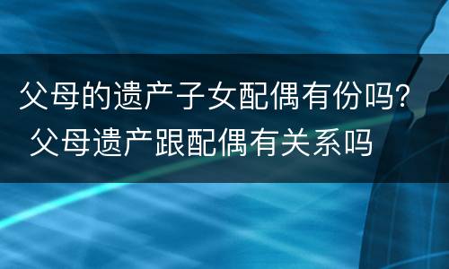 父母的遗产子女配偶有份吗？ 父母遗产跟配偶有关系吗