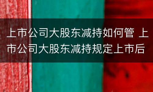 上市公司大股东减持如何管 上市公司大股东减持规定上市后多久可以减持