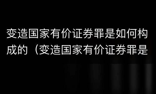 变造国家有价证券罪是如何构成的（变造国家有价证券罪是如何构成的罪名）
