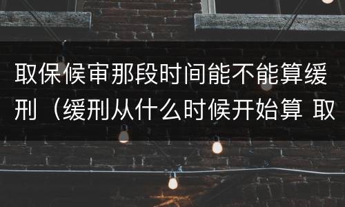 取保候审那段时间能不能算缓刑（缓刑从什么时候开始算 取保候审）