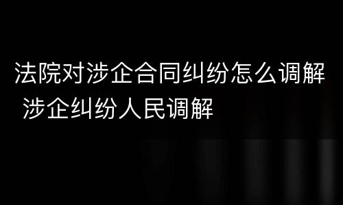 法院对涉企合同纠纷怎么调解 涉企纠纷人民调解