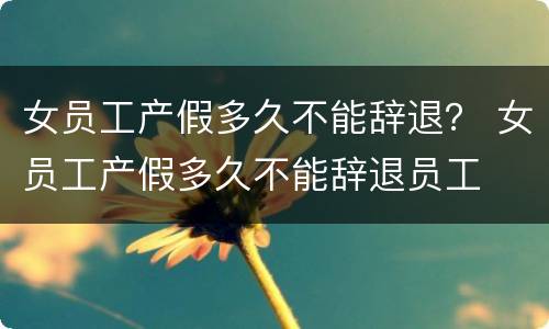 女员工产假多久不能辞退？ 女员工产假多久不能辞退员工