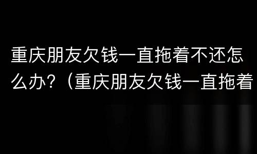 重庆朋友欠钱一直拖着不还怎么办?（重庆朋友欠钱一直拖着不还怎么办理）