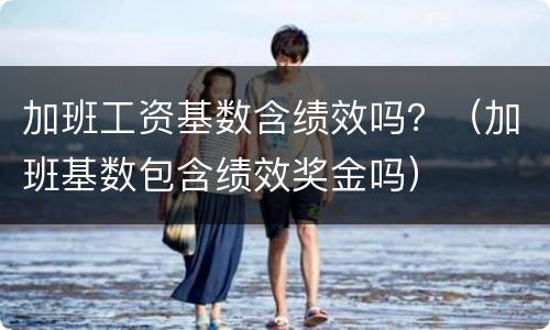 加班工资基数含绩效吗？（加班基数包含绩效奖金吗）