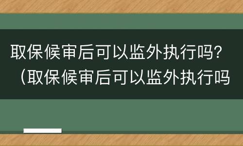 取保候审后可以监外执行吗？（取保候审后可以监外执行吗法律规定）