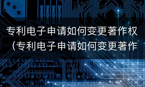 专利电子申请如何变更著作权（专利电子申请如何变更著作权）