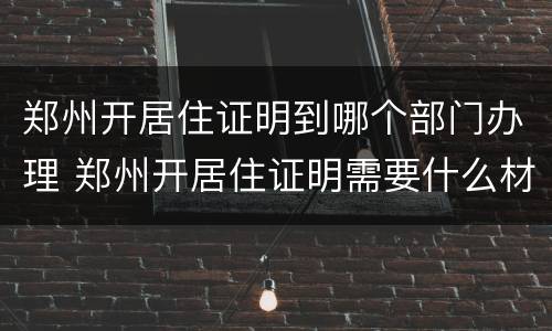 郑州开居住证明到哪个部门办理 郑州开居住证明需要什么材料