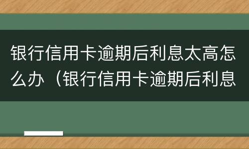 银行信用卡逾期后利息太高怎么办（银行信用卡逾期后利息太高怎么办呢）