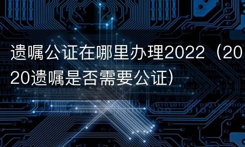 遗嘱公证在哪里办理2022（2020遗嘱是否需要公证）