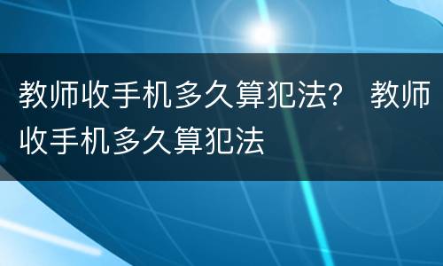 教师收手机多久算犯法？ 教师收手机多久算犯法