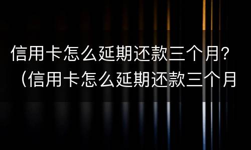 信用卡怎么延期还款三个月？（信用卡怎么延期还款三个月还款）