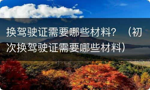 换驾驶证需要哪些材料？（初次换驾驶证需要哪些材料）